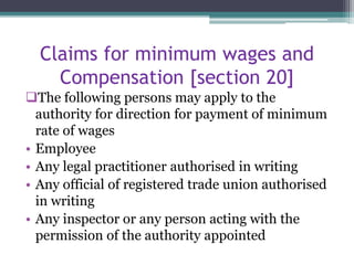 Claims for minimum wages and
Compensation [section 20]
The following persons may apply to the
authority for direction for payment of minimum
rate of wages
• Employee
• Any legal practitioner authorised in writing
• Any official of registered trade union authorised
in writing
• Any inspector or any person acting with the
permission of the authority appointed
 