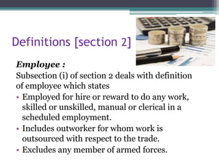 Definitions [section 2]
Employee :
Subsection (i) of section 2 deals with definition
of employee which states
• Employed for hire or reward to do any work,
skilled or unskilled, manual or clerical in a
scheduled employment.
• Includes outworker for whom work is
outsourced with respect to the trade.
• Excludes any member of armed forces.
 