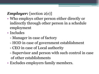 Employer: [section 2(e)]
• Who employs other person either directly or
indirectly through other person in a schedule
employment
• Includes
- Manager in case of factory
- HOD in case of government establishment
- CEO in case of Local authority
- Supervisor and person with such control in case
of other establishments
• Excludes employers family members.
 
