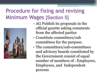 Procedure for fixing and revising
Minimum Wages [Section 5]
• AG Publish its proposals in the
official gazette asking comments
from the affected parties
• Constitute committees/sub
committees for the purpose.
• The committees/sub-committees
and advisory boards constituted by
the Government consist of equal
number of members of : Employers,
Employees, and Independent
persons
 