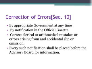 Correction of Errors[Sec. 10]
• By appropriate Government at any time
• By notification in the Official Gazette
• Correct clerical or arithmetical mistakes or
errors arising from and accidental slip or
omission.
• Every such notification shall be placed before the
Advisory Board for information.
 