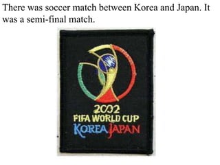 There was soccer match between Korea and Japan. It was a semi-final match. 