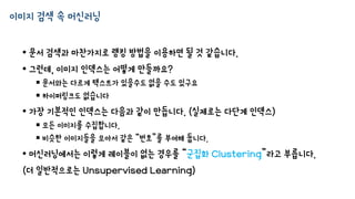 이미지 검색 속 머신러닝
• 문서 검색과 마찬가지로 랭킹 방법을 이용하면 될 것 같습니다.
• 그런데, 이미지 인덱스는 어떻게 만들까요?
 문서와는 다르게 텍스트가 있을수도 없을 수도 있구요
 하이퍼링크도 없습니다
• 가장 기본적인 인덱스는 다음과 같이 만듭니다. (실제로는 다단계 인덱스)
 모든 이미지를 수집합니다.
 비슷한 이미지들을 모아서 같은 “번호”를 부여해 둡니다.
• 머신러닝에서는 이렇게 레이블이 없는 경우를 “군집화 Clustering”라고 부릅니다.
(더 일반적으로는 Unsupervised Learning)
 