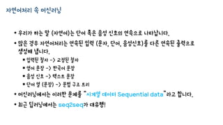 자연어처리 속 머신러닝
• 우리가 하는 말 (자연어)는 단어 혹은 음성 신호의 연속으로 나타납니다.
• 많은 경우 자연어처리는 연속된 입력 (문자, 단어, 음성신호)를 다른 연속된 출력으로
생성해 냅니다.
 입력된 철자 -> 교정된 철자
 영어 문장 -> 한국어 문장
 음성 신호 -> 텍스트 문장
 단어 열 (문장) -> 문법 구조 트리
• 머신러닝에서는 이러한 문제를 “시계열 데이터 Sequential data”라고 합니다.
• 최근 딥러닝에서는 seq2seq가 대유행!
 