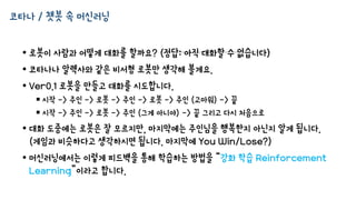 코타나 / 챗봇 속 머신러닝
• 로봇이 사람과 어떻게 대화를 할까요? (정답: 아직 대화할 수 없습니다)
• 코타나나 알렉사와 같은 비서형 로봇만 생각해 볼게요.
• Ver0.1 로봇을 만들고 대화를 시도합니다.
 시작 -> 주인 -> 로봇 -> 주인 -> 로봇 -> 주인 (고마워) -> 끝
 시작 -> 주인 -> 로봇 -> 주인 (그게 아니야) -> 끝 그리고 다시 처음으로
• 대화 도중에는 로봇은 잘 모르지만, 마지막에는 주인님을 행복한지 아닌지 알게 됩니다.
(게임과 비슷하다고 생각하시면 됩니다. 마지막에 You Win/Lose?)
• 머신러닝에서는 이렇게 피드백을 통해 학습하는 방법을 “강화 학습 Reinforcement
Learning”이라고 합니다.
 