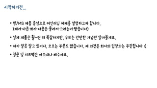 시작하기전…
• 빙/MS 제품 중심으로 머신러닝 예제를 설명하고자 합니다.
(제가 다른 회사 내용은 몰라서 그러는거 맞습니다)
• 실제 제품은 훨~씬 더 복잡하지만, 우리는 간단한 개념만 알아볼게요.
• 제가 잘못 알고 있거나, 모르는 부분도 많습니다. 제 의견은 회사의 입장과는 무관합니다 ;)
• 질문 및 피드백은 아무때나 해주세요.
 
