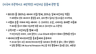 (지극히 주관적이고 개인적인) 머신러닝 응용에 관한 팁
• 80:20 룰 (80%는 데이터 수집/정제, 20%는 실제 머신러닝 적용)
 대부분의 경우 데이터가 품질을 좌우. 슈퍼 팬시 딥러닝 알고리즘은 마지막에.
• 사람의 손을 거쳐야 하는 데이터 -> 크라우드 소싱, 나머지는 최대한 자동화
 에러를 줄이기 위해 가능하면 쉬운 태스크 (4지선다 vs 주관식)
• 규칙기반 + 머신러닝을 함께 사용
 머신러닝은 비싸다. 오래 걸린다. Live Site에 대응하기 위해서 플랜B를 만들자
• 데이터/모델 파이프라인을 동료들에게 공유하자
 코드와 달리 모든 데이터/파이프라인을 Git에서 관리할 순 없다. (특히 실험은)
 실험 플랫폼 (예 Azure/Amazon ML)을 적극 활용해서 결과를 공유. 재현성!
 