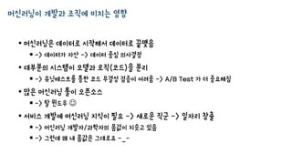 머신러닝이 개발과 조직에 미치는 영향
• 머신러닝은 데이터로 시작해서 데이터로 끝맺음
 -> 데이터가 자산 -> 데이터 중심 의사결정
• 대부분의 시스템이 모델과 로직(코드)을 분리
 -> 유닛테스트를 통한 코드 무결성 검증이 어려움 -> A/B Test 가 더 중요해짐
• 많은 머신러닝 툴이 오픈소스
 -> 탈 윈도우 
• 서비스 개발에 머신러닝 지식이 필요 -> 새로운 직군 -> 일자리 창출
 -> 머신러닝 개발자/과학자의 몸값이 치솟고 있음
 -> 그런데 왜 내 몸값은 그대로죠 -_-
 