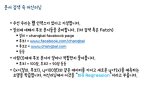 문서 검색 속 머신러닝
• 우선 우리는 웹 인덱스가 있다고 가정합니다.
• 질의에 대해서 후보 문서들을 준비합니다. (1차 검색 혹은 Fetch)
 질의 = changbal facebook page
 후보1 = www.facebook.com/changbal
 후보2 = www.changbal.com
 등등
• 사람(!)에게 후보 문서가 얼마나 적합한지 물어봅니다.
 후보1 = 100점, 후보2 = 90점 등등
• {x=(질의, 후보1), y=100점}와 같은 데이터를 가지고 새로운 y=f(x)를 예측하는
모델을 학습합니다. 머신러닝에서 이것을 “회귀 Regression”이라고 부릅니다.
 