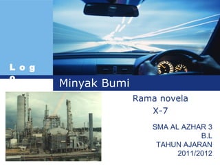 L o g
o
        Minyak Bumi
                      Rama novela
                         X-7
                         SMA AL AZHAR 3
                                     B.L
                          TAHUN AJARAN
                               2011/2012
 
