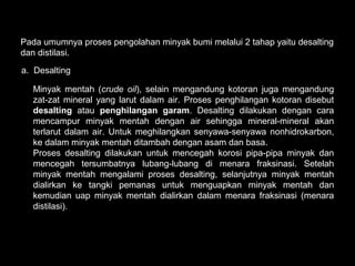 Pada umumnya proses pengolahan minyak bumi melalui 2 tahap yaitu desalting
dan distilasi.

a. Desalting

  Minyak mentah (crude oil), selain mengandung kotoran juga mengandung
  zat-zat mineral yang larut dalam air. Proses penghilangan kotoran disebut
  desalting atau penghilangan garam. Desalting dilakukan dengan cara
  mencampur minyak mentah dengan air sehingga mineral-mineral akan
  terlarut dalam air. Untuk meghilangkan senyawa-senyawa nonhidrokarbon,
  ke dalam minyak mentah ditambah dengan asam dan basa.
  Proses desalting dilakukan untuk mencegah korosi pipa-pipa minyak dan
  mencegah tersumbatnya lubang-lubang di menara fraksinasi. Setelah
  minyak mentah mengalami proses desalting, selanjutnya minyak mentah
  dialirkan ke tangki pemanas untuk menguapkan minyak mentah dan
  kemudian uap minyak mentah dialirkan dalam menara fraksinasi (menara
  distilasi).
 