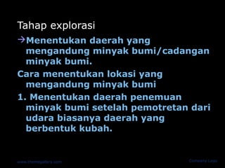 Tahap explorasi
Menentukan daerah yang
  mengandung minyak bumi/cadangan
  minyak bumi.
Cara menentukan lokasi yang
  mengandung minyak bumi
1. Menentukan daerah penemuan
  minyak bumi setelah pemotretan dari
  udara biasanya daerah yang
  berbentuk kubah.


www.themegallery.com            Company Logo
 