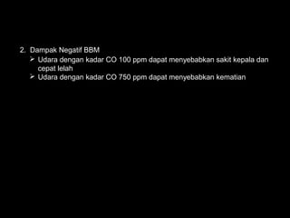 2. Dampak Negatif BBM
    Udara dengan kadar CO 100 ppm dapat menyebabkan sakit kepala dan
     cepat lelah
    Udara dengan kadar CO 750 ppm dapat menyebabkan kematian
 