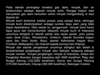 Pada daerah perangkap tersebut gas alam, minyak, dan air
terakumulasi sebagai deposit minyak bumi. Rongga bagian atas
merupakan gas alam kemudian cairan minyak mengambang di atas
deposit air.
Minyak bumi terbentuk melalui proses yang sangat lama, sehingga
minyak bumi dikelompokkan sebagai sumber daya alam yang tidak
dapat diperbaharui. Oleh sebab itu, penggunaan minyak bumi harus
tepat guna dan hemat.Sumber (deposit) minyak bumi di Indonesia
umumnya terdapat di daerah pantai atau lepas pantai, yaitu pantai
utara Jawa (Cepu, Wonokromo, Cirebon), daerah Sumatra bagian
utara dan timur (Aceh, Riau), daerah Kalimantan bagian timur
(Tarakan, Balikpapan), dan Daerah kepala burung Irian (Papua).
Minyak dari daerah pengeboran umumnya diangkut dan diolah di
tempat-tempat pengilangan minyak atau diekspor langsung sebagai
minyak mentah. Tempat pengilangan minyak di Indonesia, antara lain
Pangkalan Brandan dengan kapasitas olah 5000 barel/hari, Plaju dan
Sungai Gerong (132.5000 barel/hari), Dumai dan Sungai Pekning
(170.000 barel/hari), Cilacap (300.000 barel/hari), Balongan Cirebon.
 