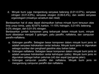 d. Minyak bumi juga mengandung senyawa belerang (0,01-0,07%), senyawa
    nitrogen (0,01-0,9%), senyawa oksigen (0,06-0,4%), dan sedikit senyawa
    organologam (misalnya vanadium dan nikel)
Berdasarkan hal di atas dapat disimpulkan bahwa minyak bumi tersusun atas
lima unsur kimia, yaitu 82-87% karbon, 11-15% hidrogen, 0,01-6% belerang,
0-2% oksigan, dan 0,01-3% nitrogen.
Berdasarkan jumlah komponen yang terbanyak dalam minyak bumi, minyak
bumi dibedakan menjadi 3 golongan, yaitu paraffin, naftalena, dan campuran
parafin-naftalena.

  a. Golongan paraffin. Sebagian besar komponen dalam minyak bumi jenis ini
     adalah senyawa hidrokarbon rantai terbuka. Minyak bumi jenis ini digunakan
     sebagai sumber dan penghasil gasoline atau bahan bakar.
  b. Golongan naftalena. Sebagian besar komponen dalam minyak bumi jenis ini
     adalah senyawa hidrokarbon rantai kehidupan (siklis). Minyak bumi jenis ini
     digunakan sebagai bahan pelumas (oil) dan aspal (pengeras jalan).
  c. Golongan campuran paraffin dan naftalena. Minyak bumi jenis ini
     mengandung campuran paraffin dan naftalena.
 