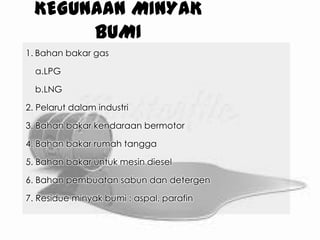 KEGUNAAN MINYAK
BUMI
1. Bahan bakar gas
a.LPG
b.LNG
2. Pelarut dalam industri
3. Bahan bakar kendaraan bermotor
4. Bahan bakar rumah tangga
5. Bahan bakar untuk mesin diesel
6. Bahan pembuatan sabun dan detergen
7. Residue minyak bumi : aspal, parafin
 