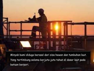 Minyak bumi diduga berasal dari sisa hewan dan tumbuhan laut.
Yang tertimbung selama berjuta-juta tahun di dasar laut pada
batuan berpori.
 