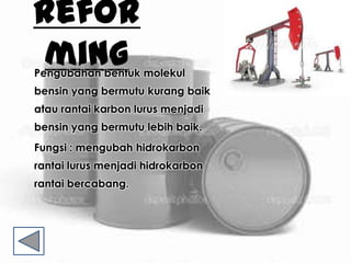 Refor
mingPengubahan bentuk molekul
bensin yang bermutu kurang baik
atau rantai karbon lurus menjadi
bensin yang bermutu lebih baik.
Fungsi : mengubah hidrokarbon
rantai lurus menjadi hidrokarbon
rantai bercabang.
 