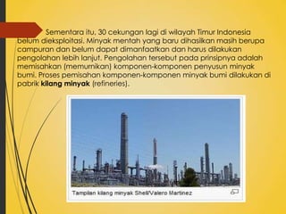 Sementara itu, 30 cekungan lagi di wilayah Timur Indonesia
belum dieksploitasi. Minyak mentah yang baru dihasilkan masih berupa
campuran dan belum dapat dimanfaatkan dan harus dilakukan
pengolahan lebih lanjut. Pengolahan tersebut pada prinsipnya adalah
memisahkan (memurnikan) komponen-komponen penyusun minyak
bumi. Proses pemisahan komponen-komponen minyak bumi dilakukan di
pabrik kilang minyak (refineries).

 
