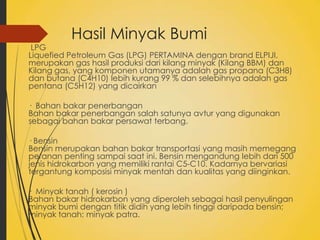 Hasil Minyak Bumi

LPG
Liquefied Petroleum Gas (LPG) PERTAMINA dengan brand ELPIJI,
merupakan gas hasil produksi dari kilang minyak (Kilang BBM) dan
Kilang gas, yang komponen utamanya adalah gas propana (C3H8)
dan butana (C4H10) lebih kurang 99 % dan selebihnya adalah gas
pentana (C5H12) yang dicairkan
· Bahan bakar penerbangan
Bahan bakar penerbangan salah satunya avtur yang digunakan
sebagai bahan bakar persawat terbang.
· Bensin
Bensin merupakan bahan bakar transportasi yang masih memegang
peranan penting sampai saat ini. Bensin mengandung lebih dari 500
jenis hidrokarbon yang memiliki rantai C5-C10. Kadarnya bervariasi
tergantung komposisi minyak mentah dan kualitas yang diinginkan.

· Minyak tanah ( kerosin )
Bahan bakar hidrokarbon yang diperoleh sebagai hasil penyulingan
minyak bumi dengan titik didih yang lebih tinggi daripada bensin;
minyak tanah; minyak patra.

 