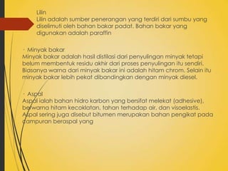 Lilin
Lilin adalah sumber penerangan yang terdiri dari sumbu yang
diselimuti oleh bahan bakar padat. Bahan bakar yang
digunakan adalah paraffin
· Minyak bakar
Minyak bakar adalah hasil distilasi dari penyulingan minyak tetapi
belum membentuk residu akhir dari proses penyulingan itu sendiri.
Biasanya warna dari minyak bakar ini adalah hitam chrom. Selain itu
minyak bakar lebih pekat dibandingkan dengan minyak diesel.
· Aspal
Aspal ialah bahan hidro karbon yang bersifat melekat (adhesive),
berwarna hitam kecoklatan, tahan terhadap air, dan visoelastis.
Aspal sering juga disebut bitumen merupakan bahan pengikat pada
campuran beraspal yang

 