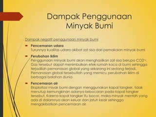 Dampak Penggunaan
Minyak Bumi
Dampak negatif penggunaan minyak bumi
 Pencemaran udara
Turunnya kualitas udara akibat zat sisa dari pemakaian minyak bumi
 Perubahan iklim
Penggunaan minyak bumi akan menghasilkan zat sisa berupa CO2¬.
Gas tersebut dapat menimbulkan efek rumah kaca di bumi sehingga
terjadilah pemanasan global yang sekarang ini sedang terjadi.
Pemanasan global tersebutlah yang memicu perubahan iklim di
berbagai balahan dunia
 Pencemaran air
Eksploitasi miyak bumi dengan menggunakan kapal tangker, tidak
menutup kemungkinan adanya kebocoran pada kapal tangker
tersebut. Karena kapal tangker itu bocor, maka minyak mentah yang
ada di dalamnya akan keluar dan jatuh keair sehingga
mengakibatkan pencemaran air.

 