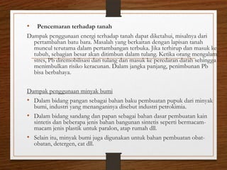 •

Pencemaran terhadap tanah
Dampak penggunaan energi terhadap tanah dapat diketahui, misalnya dari
pertambahan batu bara. Masalah yang berkaitan dengan lapisan tanah
muncul terutama dalam pertambangan terbuka. Jika terhirup dan masuk ke
tubuh, sebagian besar akan ditimbun dalam tulang. Ketika orang mengalami
stres, Pb diremobilisasi dari tulang dan masuk ke peredaran darah sehingga
menimbulkan risiko keracunan. Dalam jangka panjang, penimbunan Pb
bisa berbahaya.
Dampak penggunaan minyak bumi
• Dalam bidang pangan sebagai bahan baku pembuatan pupuk dari minyak
bumi, industri yang menanganinya disebut industri petrokimia.
• Dalam bidang sandang dan papan sebagai bahan dasar pembuatan kain
sintetis dan beberapa jenis bahan bangunan sintetis seperti bermacammacam jenis plastik untuk paralon, atap rumah dll.
• Selain itu, minyak bumi juga digunakan untuk bahan pembuatan obatobatan, detergen, cat dll.

 