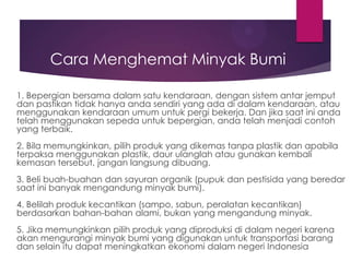 Cara Menghemat Minyak Bumi
1. Bepergian bersama dalam satu kendaraan, dengan sistem antar jemput
dan pastikan tidak hanya anda sendiri yang ada di dalam kendaraan, atau
menggunakan kendaraan umum untuk pergi bekerja. Dan jika saat ini anda
telah menggunakan sepeda untuk bepergian, anda telah menjadi contoh
yang terbaik.

2. Bila memungkinkan, pilih produk yang dikemas tanpa plastik dan apabila
terpaksa menggunakan plastik, daur ulanglah atau gunakan kembali
kemasan tersebut, jangan langsung dibuang.
3. Beli buah-buahan dan sayuran organik (pupuk dan pestisida yang beredar
saat ini banyak mengandung minyak bumi).

4. Belilah produk kecantikan (sampo, sabun, peralatan kecantikan)
berdasarkan bahan-bahan alami, bukan yang mengandung minyak.
5. Jika memungkinkan pilih produk yang diproduksi di dalam negeri karena
akan mengurangi minyak bumi yang digunakan untuk transportasi barang
dan selain itu dapat meningkatkan ekonomi dalam negeri Indonesia

 