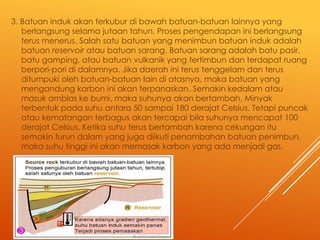 3. Batuan induk akan terkubur di bawah batuan-batuan lainnya yang
berlangsung selama jutaan tahun. Proses pengendapan ini berlangsung
terus menerus. Salah satu batuan yang menimbun batuan induk adalah
batuan reservoir atau batuan sarang. Batuan sarang adalah batu pasir,
batu gamping, atau batuan vulkanik yang tertimbun dan terdapat ruang
berpori-pori di dalamnya. Jika daerah ini terus tenggelam dan terus
ditumpuki oleh batuan-batuan lain di atasnya, maka batuan yang
mengandung karbon ini akan terpanaskan. Semakin kedalam atau
masuk amblas ke bumi, maka suhunya akan bertambah. Minyak
terbentuk pada suhu antara 50 sampai 180 derajat Celsius. Tetapi puncak
atau kematangan terbagus akan tercapai bila suhunya mencapat 100
derajat Celsius. Ketika suhu terus bertambah karena cekungan itu
semakin turun dalam yang juga diikuti penambahan batuan penimbun,
maka suhu tinggi ini akan memasak karbon yang ada menjadi gas.

 