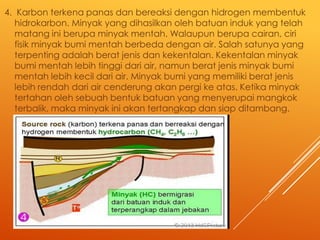 4. Karbon terkena panas dan bereaksi dengan hidrogen membentuk
hidrokarbon. Minyak yang dihasilkan oleh batuan induk yang telah
matang ini berupa minyak mentah. Walaupun berupa cairan, ciri
fisik minyak bumi mentah berbeda dengan air. Salah satunya yang
terpenting adalah berat jenis dan kekentalan. Kekentalan minyak
bumi mentah lebih tinggi dari air, namun berat jenis minyak bumi
mentah lebih kecil dari air. Minyak bumi yang memiliki berat jenis
lebih rendah dari air cenderung akan pergi ke atas. Ketika minyak
tertahan oleh sebuah bentuk batuan yang menyerupai mangkok
terbalik, maka minyak ini akan tertangkap dan siap ditambang.

 