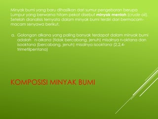 Minyak bumi yang baru dihasilkan dari sumur pengeboran berupa
Lumpur yang berwarna hitam pekat disebut minyak mentah (crude oil).
Setelah dianalisis ternyata dalam minyak bumi terdiri dari bermacammacam senyawa berikut.
a. Golongan alkana yang paling banyak terdapat dalam minyak bumi
adalah n-alkana (tidak bercabang, jenuh) misalnya n-oktana dan
isooktana (bercabang, jenuh) misalnya isooktana (2,2,4trimetilpentana)

KOMPOSISI MINYAK BUMI

 
