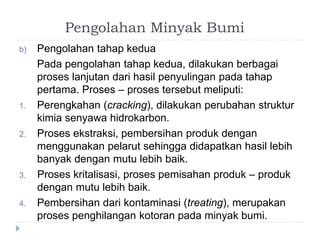 Pengolahan Minyak Bumi 
b) Pengolahan tahap kedua 
Pada pengolahan tahap kedua, dilakukan berbagai 
proses lanjutan dari hasil penyulingan pada tahap 
pertama. Proses – proses tersebut meliputi: 
1. Perengkahan (cracking), dilakukan perubahan struktur 
kimia senyawa hidrokarbon. 
2. Proses ekstraksi, pembersihan produk dengan 
menggunakan pelarut sehingga didapatkan hasil lebih 
banyak dengan mutu lebih baik. 
3. Proses kritalisasi, proses pemisahan produk – produk 
dengan mutu lebih baik. 
4. Pembersihan dari kontaminasi (treating), merupakan 
proses penghilangan kotoran pada minyak bumi. 
 