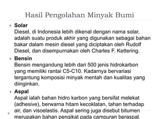 Hasil Pengolahan Minyak Bumi 
 Solar 
Diesel, di Indonesia lebih dikenal dengan nama solar, 
adalah suatu produk akhir yang digunakan sebagai bahan 
bakar dalam mesin diesel yang diciptakan oleh Rudolf 
Diesel, dan disempurnakan oleh Charles F. Kettering. 
 Bensin 
Bensin mengandung lebih dari 500 jenis hidrokarbon 
yang memiliki rantai C5-C10. Kadarnya bervariasi 
tergantung komposisi minyak mentah dan kualitas yang 
diinginkan. 
 Aspal 
Aspal ialah bahan hidro karbon yang bersifat melekat 
(adhesive), berwarna hitam kecoklatan, tahan terhadap 
air, dan visoelastis. Aspal sering juga disebut bitumen 
merupakan bahan pengikat pada campuran beraspal. 
 