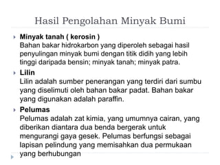Hasil Pengolahan Minyak Bumi 
 Minyak tanah ( kerosin ) 
Bahan bakar hidrokarbon yang diperoleh sebagai hasil 
penyulingan minyak bumi dengan titik didih yang lebih 
tinggi daripada bensin; minyak tanah; minyak patra. 
 Lilin 
Lilin adalah sumber penerangan yang terdiri dari sumbu 
yang diselimuti oleh bahan bakar padat. Bahan bakar 
yang digunakan adalah paraffin. 
 Pelumas 
Pelumas adalah zat kimia, yang umumnya cairan, yang 
diberikan diantara dua benda bergerak untuk 
mengurangi gaya gesek. Pelumas berfungsi sebagai 
lapisan pelindung yang memisahkan dua permukaan 
yang berhubungan 
 