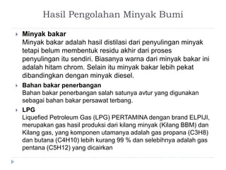 Hasil Pengolahan Minyak Bumi 
 Minyak bakar 
Minyak bakar adalah hasil distilasi dari penyulingan minyak 
tetapi belum membentuk residu akhir dari proses 
penyulingan itu sendiri. Biasanya warna dari minyak bakar ini 
adalah hitam chrom. Selain itu minyak bakar lebih pekat 
dibandingkan dengan minyak diesel. 
 Bahan bakar penerbangan 
Bahan bakar penerbangan salah satunya avtur yang digunakan 
sebagai bahan bakar persawat terbang. 
 LPG 
Liquefied Petroleum Gas (LPG) PERTAMINA dengan brand ELPIJI, 
merupakan gas hasil produksi dari kilang minyak (Kilang BBM) dan 
Kilang gas, yang komponen utamanya adalah gas propana (C3H8) 
dan butana (C4H10) lebih kurang 99 % dan selebihnya adalah gas 
pentana (C5H12) yang dicairkan 
