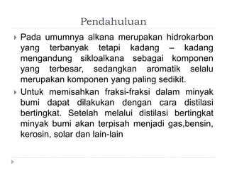 Pendahuluan 
 Pada umumnya alkana merupakan hidrokarbon 
yang terbanyak tetapi kadang – kadang 
mengandung sikloalkana sebagai komponen 
yang terbesar, sedangkan aromatik selalu 
merupakan komponen yang paling sedikit. 
 Untuk memisahkan fraksi-fraksi dalam minyak 
bumi dapat dilakukan dengan cara distilasi 
bertingkat. Setelah melalui distilasi bertingkat 
minyak bumi akan terpisah menjadi gas,bensin, 
kerosin, solar dan lain-lain 
 