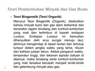 Teori Pembentukan Minyak dan Gas Bumi 
 Teori Biogenetik (Teori Organik) 
Menurut Teori Biogenitik (Organik), disebutkan 
bahwa minyak bumi dan gas alam terbentuk dari 
beraneka ragam binatang dan tumbuh-tumbuhan 
yang mati dan tertimbun di bawah endapan 
Lumpur. Endapan Lumpur ini kemudian 
dihanyutkan oleh arus sungai menuju laut, 
akhirnya mengendap di dasar lautan dan tertutup 
lumpur dalam jangka waktu yang lama, ribuan 
dan bahkan jutaan tahun. Akibat pengaruh waktu, 
temperatur tinggi, dan tekanan lapisan batuan di 
atasnya, maka binatang serta tumbuh-tumbuhan 
yang mati tersebut berubah menjadi bintik-bintik 
dan gelembung minyak atau gas. 
 