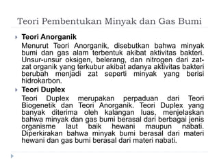 Teori Pembentukan Minyak dan Gas Bumi 
 Teori Anorganik 
Menurut Teori Anorganik, disebutkan bahwa minyak 
bumi dan gas alam terbentuk akibat aktivitas bakteri. 
Unsur-unsur oksigen, belerang, dan nitrogen dari zat-zat 
organik yang terkubur akibat adanya aktivitas bakteri 
berubah menjadi zat seperti minyak yang berisi 
hidrokarbon. 
 Teori Duplex 
Teori Duplex merupakan perpaduan dari Teori 
Biogenetik dan Teori Anorganik. Teori Duplex yang 
banyak diterima oleh kalangan luas, menjelaskan 
bahwa minyak dan gas bumi berasal dari berbagai jenis 
organisme laut baik hewani maupun nabati. 
Diperkirakan bahwa minyak bumi berasal dari materi 
hewani dan gas bumi berasal dari materi nabati. 
 