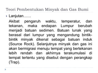Teori Pembentukan Minyak dan Gas Bumi 
 Lanjutan…… 
Akibat pengaruh waktu, temperatur, dan 
tekanan, maka endapan Lumpur berubah 
menjadi batuan sedimen. Batuan lunak yang 
berasal dari lumpur yang mengandung bintik-bintik 
minyak dikenal sebagai batuan induk 
(Source Rock). Selanjutnya minyak dan gas ini 
akan bermigrasi menuju tempat yang bertekanan 
lebih rendah dan akhirnya terakumulasi di 
tempat tertentu yang disebut dengan perangkap 
(Trap). 
 