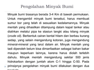 Pengolahan Minyak Bumi 
Minyak bumi biasanya berada 3-4 Km di bawah permukaan. 
Untuk mengambil minyak bumi tersebut, harus membuat 
sumur bor yang telah di sesuaikan kedalamannya. Minyak 
mentah yang dihasilkan ditampung dalam kapal tanker atau 
dialirkan melalui pipa ke stasiun tangki atau kilang minyak 
(crude oil). Berbentuk cairan kental hitam dan berbau kurang 
sedap, yang selain mengandung kotoran, juga mengandung 
mineral-mineral yang larut dalam air. Minyak mentah yang 
tadi diperoleh belum bisa dimanfaatkan sebagai bahan bakar 
maupun keperluan lainnya, karena harus diolah terlebih 
dahulu. Minyak mentah mengandung sekitar 500 jenis 
hidrokarbon dengan jumlah atom C-1 hingga C-50. Pada 
prinsipnya pengolahan minyak bumi dilakukan dengan dua 
langkah: 
 