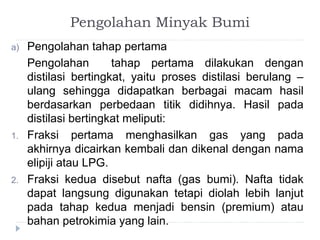 Pengolahan Minyak Bumi 
a) Pengolahan tahap pertama 
Pengolahan tahap pertama dilakukan dengan 
distilasi bertingkat, yaitu proses distilasi berulang – 
ulang sehingga didapatkan berbagai macam hasil 
berdasarkan perbedaan titik didihnya. Hasil pada 
distilasi bertingkat meliputi: 
1. Fraksi pertama menghasilkan gas yang pada 
akhirnya dicairkan kembali dan dikenal dengan nama 
elipiji atau LPG. 
2. Fraksi kedua disebut nafta (gas bumi). Nafta tidak 
dapat langsung digunakan tetapi diolah lebih lanjut 
pada tahap kedua menjadi bensin (premium) atau 
bahan petrokimia yang lain. 
 