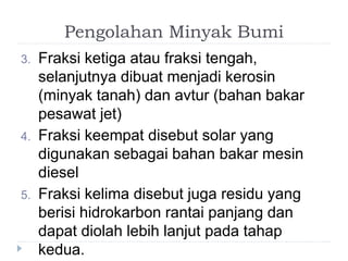 Pengolahan Minyak Bumi 
3. Fraksi ketiga atau fraksi tengah, 
selanjutnya dibuat menjadi kerosin 
(minyak tanah) dan avtur (bahan bakar 
pesawat jet) 
4. Fraksi keempat disebut solar yang 
digunakan sebagai bahan bakar mesin 
diesel 
5. Fraksi kelima disebut juga residu yang 
berisi hidrokarbon rantai panjang dan 
dapat diolah lebih lanjut pada tahap 
kedua. 
 