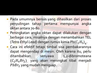  Pada umumnya bensin yang dihasilkan dari proses
penyulingan tahap pertama mempunyai angka
oktan antara 70-80.
 Peningkatan angka oktan dapat dilakukan dengan
berbagai cara, misalnya dengan menambahkan TEL
(Tetra Ethyl Lead) dengan rumus kimia Pb(𝐶2 𝐻5)4
.
 Cara ini efektif tetapi timbal sisa pembakarannya
dapat mengendap di mesin. Oleh karena itu, perlu
ditambahkan senyawa 1,2-dibromoteana
(𝐶2 𝐻4 𝐵𝑟2). yang akan meningkat tibal menjadi
𝑃𝑏𝐵𝑟2 yang mudah menguap.
 