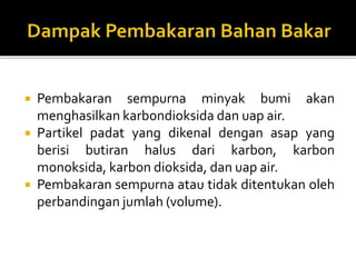  Pembakaran sempurna minyak bumi akan
menghasilkan karbondioksida dan uap air.
 Partikel padat yang dikenal dengan asap yang
berisi butiran halus dari karbon, karbon
monoksida, karbon dioksida, dan uap air.
 Pembakaran sempurna atau tidak ditentukan oleh
perbandingan jumlah (volume).
 