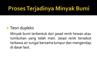  Teori dupleks
Minyak bumi terbentuk dari jasad renik hewan atau
tumbuhan yang telah mati. Jasad renik tersebut
terbawa air sungai bersama lumpur dan mengendap
di dasar laut.
 