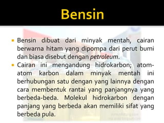  Bensin dibuat dari minyak mentah, cairan
berwarna hitam yang dipompa dari perut bumi
dan biasa disebut dengan petroleum.
 Cairan ini mengandung hidrokarbon; atom-
atom karbon dalam minyak mentah ini
berhubungan satu dengan yang lainnya dengan
cara membentuk rantai yang panjangnya yang
berbeda-beda. Molekul hidrokarbon dengan
panjang yang berbeda akan memiliki sifat yang
berbeda pula.
 