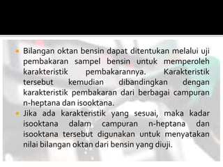  Bilangan oktan bensin dapat ditentukan melalui uji
pembakaran sampel bensin untuk memperoleh
karakteristik pembakarannya. Karakteristik
tersebut kemudian dibandingkan dengan
karakteristik pembakaran dari berbagai campuran
n-heptana dan isooktana.
 Jika ada karakteristik yang sesuai, maka kadar
isooktana dalam campuran n-heptana dan
isooktana tersebut digunakan untuk menyatakan
nilai bilangan oktan dari bensin yang diuji.
 