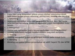 • Fraksi-faksi yang didapatkan setelah proses distilasi selanjutnya diolah
  lebih lanjut dengan proses reforming, polimerisasi, treating, dan blending.
• 1. Reforming
• Reforming merupakan suatu cara pengubahan bentuk, yaitu dari rantai
  lurus menjadi bercabang. Proses ini digunakan untuk meningkatkan mutu
  bensin.
• 2. Polimerisasi
• Polimerisasi merupakan suatu cara penggabungan monomer (molekul
  molekul sederhana) menjadi molekul-molekul yang lebih kompleks.
• 3. Treating
• Treating merupakan proses penghilangan kotoran pada minyak bumi.
• 4. Blending
• Blending merupakan proses penambahan zat aditif. Seperti TEL dan MTBE
 