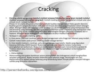 Cracking
•   Cracking adalah penguraian molekul-molekul senyawa hidrokarbon yang besar menjadi molekul-
    molekul senyawa hidrokarbon yang kecil. Contoh cracking ini adalah pengolahan minyak solar atau
    minyak tanah menjadi bensin.
    Proses ini terutama ditujukan untuk memperbaiki kualitas dan perolehan fraksi gasolin (bensin).
    Kualitas gasolin sangat ditentukan oleh sifat anti knock (ketukan) yang dinyatakan dalam bilangan
    oktan. Bilangan oktan 100 diberikan pada isooktan (2,2,4-trimetil pentana) yang mempunyai sifat
    anti knocking yang istimewa, dan bilangan oktan 0 diberikan pada n-heptana yang mempunyai sifat
    anti knock yang buruk. Gasolin yang diuji akan dibandingkan dengan campuran isooktana dan n-
    heptana. Bilangan oktan dipengaruhi oleh beberapa struktur molekul hidrokarbon.
•   Terdapat 3 cara proses cracking, yaitu :
•   a. Cara panas (thermal cracking), yaitu dengan penggunaan suhu tinggi dan tekanan yang rendah.
•   Contoh reaksi-reaksi pada proses cracking adalah sebagai berikut :
•   b. Cara katalis (catalytic cracking), yaitu dengan penggunaan katalis. Katalis yang digunakan
    biasanya SiO2 atau Al2O3 bauksit. Reaksi dari perengkahan katalitik melalui mekanisme
    perengkahan ion karbonium. Mula-mula katalis karena bersifat asam menambahkna proton ke
    molekul olevin atau menarik ion hidrida dari alkana sehingga menyebabkan terbentuknya ion
    karbonium :
•   c. Hidrocracking
•   Hidrocracking merupakan kombinasi antara perengkahan dan hidrogenasi untuk menghasilkan
    senyawa yang jenuh. Reaksi tersebut dilakukan pada tekanan tinggi. Keuntungan lain dari
    Hidrocracking ini adalah bahwa belerang yang terkandung dalam minyak diubah menjadi hidrogen
    sulfida yang kemudian dipisahkan.
 