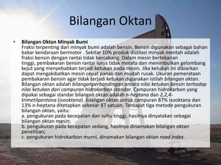 Bilangan Oktan
•   Bilangan Oktan Minyak Bumi
    Fraksi terpenting dari minyak bumi adalah bensin. Bensin digunakan sebagai bahan
    bakar kendaraan bermotor . Sekitar 10% produk distilasi minyak mentah adalah
    fraksi bensin dengan rantai tidak bercabang. Dalam mesin bertekanan
    tinggi, pembakaran bensin rantai lurus tidak merata dan menimbulkan gelombang
    kejut yang menyebabkan terjadi ketukan pada mesin. Jika ketukan ini dibiarkan
    dapat mengakibatkan mesin cepat panas dan mudah rusak. Ukuran pemerataan
    pembakaran bensin agar tidak terjadi ketukan digunakan istilah bilangan oktan.
    Bilangan oktan adalah bilanganperbandingan antara nilai ketukan bensin terhadap
    nilai ketukan dari campuran hidrokarbon standar. Campuran hidrokarbon yang
    dipakai sebagai standar bilangan oktan adalah n-heptana dan 2,2,4-
    trimetilpentana (isooktana). Bilangan oktan untuk campuran 87% isooktana dan
    13% n-heptana ditetapkan sebesar 87 satuan. Terdapat tiga metode pengukuran
    bilangan oktan, yaitu:
    a. pengukuran pada kecepatan dan suhu tinggi, hasilnya dinyatakan sebagai
    bilangan oktan mesin;
    b. pengukuran pada kecepatan sedang, hasilnya dinamakan bilangan oktan
    penelitian;
    c. pengukuran hidrokarbon murni, dinamakan bilangan oktan road index.
 